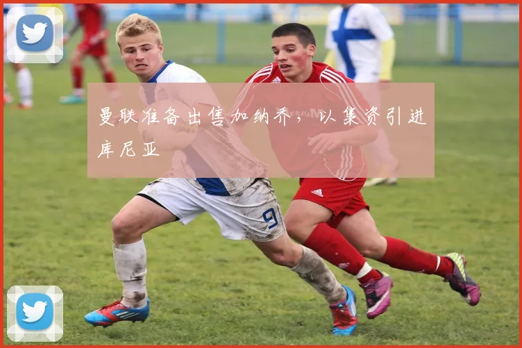 曼联准备出售加纳乔，以集资引进库尼亚